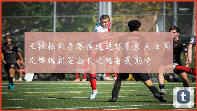 王钰栋热身赛接连进球引发关注国足锋线新星成长之路备受期待