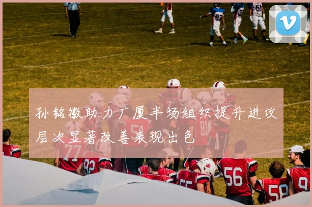 孙铭徽助力广厦半场组织提升进攻层次显著改善表现出色